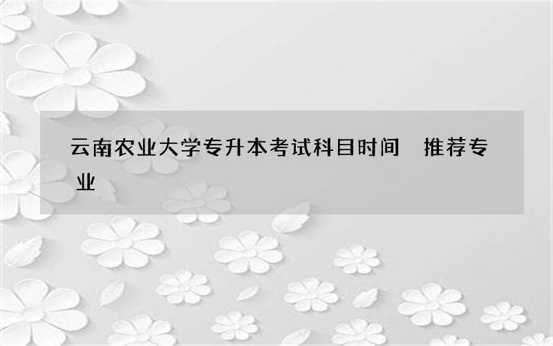 云南农业大学专升本考试科目时间 推荐专业